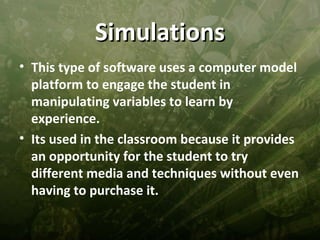 Simulations
• This type of software uses a computer model
  platform to engage the student in
  manipulating variables to learn by
  experience.
• Its used in the classroom because it provides
  an opportunity for the student to try
  different media and techniques without even
  having to purchase it.
 