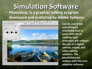 Simulation Software
• Photoshop: is a graphics editing program
  developed and published by Adobe Systems.
                              Can be used from
                              everything to
                              simulating how to
                              paint with oils to
                              creating stop-
                              animation gifs without
                              the use of a digital
                              camera, tripod, and
                              video editing
                              software. The
                              possibilities are
                              endless with this very
                              adaptive software
 