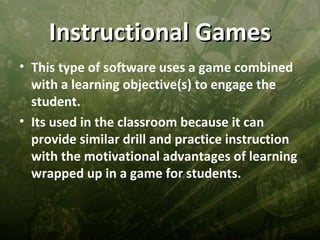 Instructional Games
• This type of software uses a game combined
  with a learning objective(s) to engage the
  student.
• Its used in the classroom because it can
  provide similar drill and practice instruction
  with the motivational advantages of learning
  wrapped up in a game for students.
 