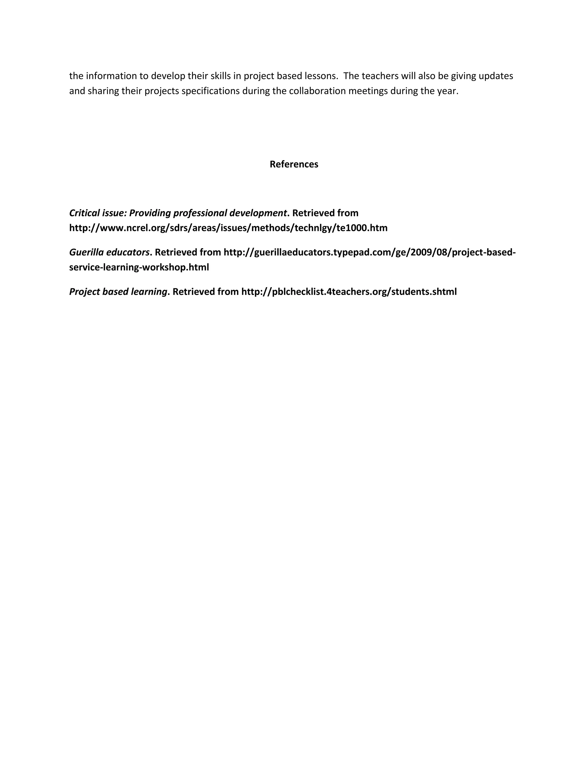 the information to develop their skills in project based lessons. The teachers will also be giving updates
and sharing their projects specifications during the collaboration meetings during the year.

References

Critical issue: Providing professional development. Retrieved from
http://www.ncrel.org/sdrs/areas/issues/methods/technlgy/te1000.htm
Guerilla educators. Retrieved from http://guerillaeducators.typepad.com/ge/2009/08/project-basedservice-learning-workshop.html
Project based learning. Retrieved from http://pblchecklist.4teachers.org/students.shtml

 