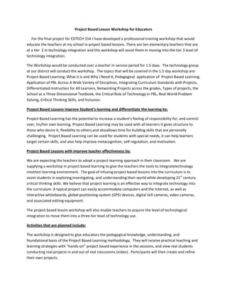 Project Based Lesson Workshop for Educators
For the final project for EDTECH 554 I have developed a professional training workshop that would
educate the teachers at my school in project based lessons. There are ten elementary teachers that are
at a tier 2 in technology integration and this workshop will assist them in moving into the tier 3 level of
technology integration.
The Workshop would be conducted over a teacher in-service period for 1.5 days. The technology group
at our district will conduct the workshop. The topics that will be covered in the 1.5 day workshop are:
Project Based Learning; What it is and Why I Need It, Pedagogical application of Project Based Learning;
Application of PBL Across A Wide Variety of Disciplines, Integrating Curriculum Standards with Projects,
Differentiated Instruction for All Learners, Networking Projects across the grades, Types of projects, the
School as a Three Dimensional Textbook, the Critical Role of Technology in PBL, Real World Problem
Solving, Critical Thinking Skills, and Inclusion.
Project Based Lessons improve Student’s learning and differentiate the learning by:
Project Based Learning has the potential to increase a student's feeling of responsibility for, and control
over, his/her own learning. Project Based Learning may be used with all learners it gives structure to
those who desire it, flexibility to others,and alsoallows time for building skills that are personally
challenging. Project Based Learning can be used for students with special needs, it can help learners
target certain skills, and also help improve metacognition, self-regulation, and motivation.
Project Based Lessons with improve teacher effectiveness by:
We are expecting the teachers to adopt a project-learning approach in their classroom. We are
supplying a workshop in project based learning to give the teachers the tools to integratetechnology
intotheir learning environment. The goal of infusing project based lessons into the curriculum is to
assist students in exploring,investigating, and understanding their world while developing 21st century
critical thinking skills. We believe that project learning is an effective way to integrate technology into
the curriculum. A typical project can easily accommodate computers and the Internet, as well as
interactive whiteboards, global-positioning-system (GPS) devices, digital still cameras, video cameras,
and associated editing equipment.
The project based lesson workshop will also enable teachers to acquire the level of technological
integration to move them into a three tier level of technology use.
Activities that are planned include:
The workshop is designed to give educators the pedagogical knowledge, understanding, and
foundational basis of the Project Based Learning methodology. They will receive practical teaching and
learning strategies with “hands-on” project based experience in the sessions, and view real students
conducting real projects in and out of real classrooms (video). Participants will then create and refine
their own projects.

 