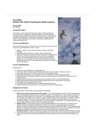 Syllabus

SYLLABUS
EdTech 582: Online Teaching for Adult Learners
Summer 2008
Ann Randall

Course Description

This hands-on course explores the theory and practice of online teaching and
learning with adults. It is geared for educators wishing to conduct teaching and
learning using Internet-based technologies. Emphasis is placed on understanding
strengths and weaknesses of various online teaching tools, engaging the online
learner, creating collaborative and interactive e-learning, and gaining practical
experience teaching online.

Course Text & Materials

Order through BSU bookstore or online vendor, such as Amazon.com. Ensure quick
shipping as you will need texts in Week 2 of class.

    1. Dawley, L. (2007). Tools for Successful Online Teaching. Idea Group
       Publishing.
    2. Additional readings, assigned by instructor, will be available online.
    3. Students are required to purchase a webcam (unless your computer has one
       built in) to use for video conferencing. Try to buy one that is equivalent in
       quality to the Logitech QuickCam Pro 4000, which costs around $85 on
       Amazon.com. Less expensive webcams may work but will give you lower
       quality audio/video output. To view other choices of webcams, do a search on
       site such as Amazon.

Course Goals/Objectives

Participants will:

        Develop an online collaborative community with peers.
        Learn basic models and theories of adult learning and clarify or begin to define a personal perspective.
        Learn terminology and “best” (effective) practices of online teaching for adults.
        Demonstrate an awareness of current trends, research, and standards in online teaching and learning.
        Analyze the range of technologies available for online education and training, and identify key features and uses for
        distance learning.
        Evaluate various online teaching and learning tools for potential use in their own instructional program.
        Design online learning activities that successfully engage learners and are appropriate to their learners.
        Gain real life experience teaching others online.
        Successfully use administrative features of learning management systems.
        Support the professional development of other educators in the area of online teaching.

Assignments & Grades

Grades will be based on total number of points earned on the following:

    1. Weekly Class Activities, Assignments & Participation – Your online participation is critical to your own learning. Each
       week, you participate in weekly discussions, group work, activities, or mini-assignments. These activities are designed to
       enhance your understanding of the current topic. Your contributions will be based on the quality of your critical thinking,
       your reflections, your ability to find connections between materials, between theory and practice, your ability to contribute
       new understandings to the course, to assist your peers in their own learning and problem solving. If I feel you aren’t
       reaching this standard, I will communicate with you. I will indicate minimum requirements. You are always welcome to add
       more. Grading criteria are provided to help you contribute meaningfully.
    2. Reflective Posts – Each student will create a personal wiki page within the class wiki and post to it during 6 of the 8
       weeks. Using personal pages will enable the wiki to function in two ways: (a) use personal pages to post journal
       reflections, thoughts, new learning, and questions regarding the assigned readings for the week, and (b) build knowledge
       together by contributing to wiki articles we will create. The wiki will be private to our class until it is completed at the end of
       the session. Guidelines and grading criteria for your wiki posts and articles will be provided in class.
       Rich Media Tutorial – Students will design and present a rich media tutorial for other education professionals, selecting
    3. their topics with the instructor’s input, and using guidelines posted in class. This project provides the opportunity to meet
       professional standards for educational technologists that require opportunities to provide professional development to
       others.
 