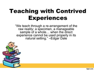 Teaching with Contrived
Experiences
“We teach through a re-arrangement of the
raw reality: a specimen, a manageable
sample of a whole… when the direct
experience cannot be used properly in its
natural setting.” –Edgar Dale
 