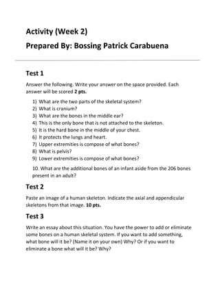 Activity (Week 2)
Prepared By: Bossing Patrick Carabuena
Test 1
Answer the following. Write your answer on the space provided. Each
answer will be scored 2 pts.
1)
2)
3)
4)
5)
6)
7)
8)
9)

What are the two parts of the skeletal system?
What is cranium?
What are the bones in the middle ear?
This is the only bone that is not attached to the skeleton.
It is the hard bone in the middle of your chest.
It protects the lungs and heart.
Upper extremities is compose of what bones?
What is pelvis?
Lower extremities is compose of what bones?

10. What are the additional bones of an infant aside from the 206 bones
present in an adult?

Test 2
Paste an image of a human skeleton. Indicate the axial and appendicular
skeletons from that image. 10 pts.

Test 3
Write an essay about this situation. You have the power to add or eliminate
some bones on a human skeletal system. If you want to add something,
what bone will it be? (Name it on your own) Why? Or if you want to
eliminate a bone what will it be? Why?

 