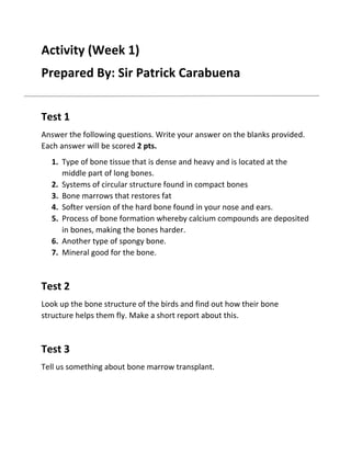 Activity (Week 1)
Prepared By: Sir Patrick Carabuena
Test 1
Answer the following questions. Write your answer on the blanks provided.
Each answer will be scored 2 pts.
1. Type of bone tissue that is dense and heavy and is located at the
middle part of long bones.
2. Systems of circular structure found in compact bones
3. Bone marrows that restores fat
4. Softer version of the hard bone found in your nose and ears.
5. Process of bone formation whereby calcium compounds are deposited
in bones, making the bones harder.
6. Another type of spongy bone.
7. Mineral good for the bone.

Test 2
Look up the bone structure of the birds and find out how their bone
structure helps them fly. Make a short report about this.

Test 3
Tell us something about bone marrow transplant.

 
