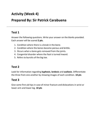 Activity (Week 4)
Prepared By: Sir Patrick Carabuena
Test 1
Answer the following questions. Write your answer on the blanks provided.
Each answer will be scored 2 pts.
1.
2.
3.
4.
5.

Condition where there is a break in the bone.
Condition where the bones become porous and brittle.
Occurs when a bone gets removed from the joints.
Congenital disorder where the foot is turned inward.
Refers to bursitis of the big toe.

Test 2
Look for information regarding kyphosis, lordosis and scoliosis. Differentiate
the three from one another by showing images of each condition. 10 pts

Test 3
Give some first aid tips in case of minor fracture and dislocations in wrist or
lower arm and lower leg. 10 pts

 