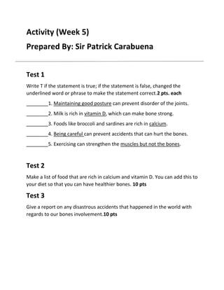 Activity (Week 5)
Prepared By: Sir Patrick Carabuena
Test 1
Write T if the statement is true; if the statement is false, changed the
underlined word or phrase to make the statement correct.2 pts. each
________1. Maintaining good posture can prevent disorder of the joints.
________2. Milk is rich in vitamin D, which can make bone strong.
________3. Foods like broccoli and sardines are rich in calcium.
________4. Being careful can prevent accidents that can hurt the bones.
________5. Exercising can strengthen the muscles but not the bones.

Test 2
Make a list of food that are rich in calcium and vitamin D. You can add this to
your diet so that you can have healthier bones. 10 pts

Test 3
Give a report on any disastrous accidents that happened in the world with
regards to our bones involvement.10 pts

 