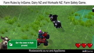 Farm Rules by InGame, Dairy NZ and Worksafe NZ. Farm Safety Game.
Rosiesworld.co.nz and AppStores
 
