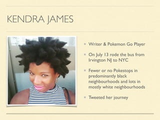 KENDRA JAMES
Writer & Pokemon Go Player
On July 13 rode the bus from
Irvington NJ to NYC
Fewer or no Pokestops in
predominantly black
neighbourhoods and lots in
mostly white neighbourhoods
Tweeted her journey
 