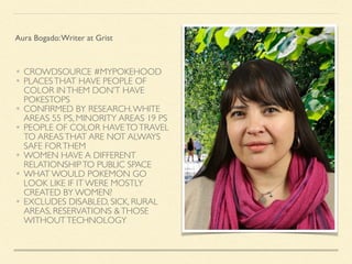 • CROWDSOURCE #MYPOKEHOOD
• PLACESTHAT HAVE PEOPLE OF
COLOR INTHEM DON’T HAVE
POKESTOPS
• CONFIRMED BY RESEARCH.WHITE
AREAS 55 PS, MINORITY AREAS 19 PS
• PEOPLE OF COLOR HAVETOTRAVEL
TO AREASTHAT ARE NOT ALWAYS
SAFE FORTHEM
• WOMEN HAVE A DIFFERENT
RELATIONSHIPTO PUBLIC SPACE
• WHAT WOULD POKEMON GO
LOOK LIKE IF IT WERE MOSTLY
CREATED BY WOMEN?
• EXCLUDES DISABLED, SICK, RURAL
AREAS, RESERVATIONS &THOSE
WITHOUTTECHNOLOGY
Aura Bogado:Writer at Grist
 