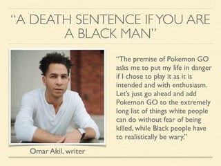 “A DEATH SENTENCE IFYOU ARE
A BLACK MAN”
“The premise of Pokemon GO
asks me to put my life in danger
if I chose to play it as it is
intended and with enthusiasm.
Let’s just go ahead and add
Pokemon GO to the extremely
long list of things white people
can do without fear of being
killed, while Black people have
to realistically be wary.”
Omar Akil, writer
 
