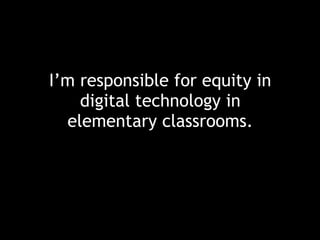I’m responsible for equity in
digital technology in
elementary classrooms.
 