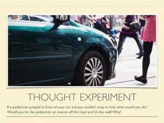 THOUGHT EXPERIMENT
If a pedestrian jumped in front of your car and you couldn’t stop in time what would you do?
Would you hit the pedestrian or swerve off the road and hit the wall? Why?
 