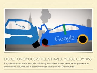 DO AUTONOMOUSVEHICLES HAVE A MORAL COMPASS?
If a pedestrian runs out in front of a self-driving car, and the car can either hit the pedestrian or
swerve into a wall, what will it do? Who decides what it will do? On what basis?
 