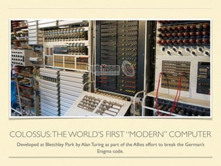 COLOSSUS:THE WORLD’S FIRST “MODERN” COMPUTER
Developed at Bletchley Park by Alan Turing as part of the Allies effort to break the German’s
Enigma code.
 