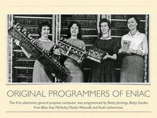 ORIGINAL PROGRAMMERS OF ENIAC
The ﬁrst electronic general purpose computer was programmed by Betty Jennings, Betty Snyder,
Fran Bilas, Kay McNulty, Marlyn Wescoff, and Ruth Lichterman.
 
