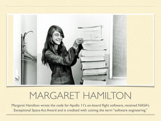 MARGARET HAMILTON
Margaret Hamilton wrote the code for Apollo 11’s on-board ﬂight software, received NASA’s
Exceptional Space Act Award and is credited with coining the term “software engineering.”
 