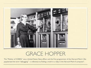 GRACE HOPPER
The “Mother of COBOL” was a United States Navy ofﬁcer and the ﬁrst programmer of the Harvard Mark I. She
popularized the term “debugging” – a reference to ﬁnding a moth in a relay in the Harvard Mark II computer!.
 