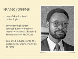 • one of the ﬁrst black
technologists
• developed high-speed
semiconductor computer-
memory systems at Fairchild
Semiconductor R&D Labs
• one of 63 inductees into the
SiliconValley Engineering Hall
of Fame
FRANK GREENE
 