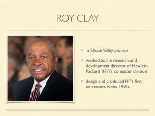 ROY CLAY
a SiliconValley pioneer
worked as the research and
development director of Hewlett-
Packard (HP)'s computer division
design and produced HP's ﬁrst
computers in the 1960s.
 