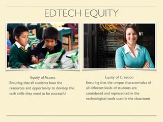 Equity of Access
Ensuring that all students have the
resources and opportunity to develop the
tech skills they need to be successful
Equity of Creation
Ensuring that the unique characteristics of
all different kinds of students are
considered and represented in the
technological tools used in the classroom
EDTECH EQUITY
 
