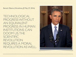 TECHNOLOGICAL
PROGRESS WITHOUT
AN EQUIVALENT
PROGRESS IN HUMAN
INSTITUTIONS CAN
DOOM US.THE
SCIENTIFIC
REVOLUTION
REQUIRES A MORAL
REVOLUTION AS WELL.
Barack Obama (Hiroshima, JP. May 27, 2016)
 