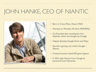 JOHN HANKE, CEO OF NIANTIC
Born in Cross Plains,Texas (1967)
Worked on Meridian 59 (ﬁrst MMORPG)
Co-Founded data visualization ﬁrm
Keyhole, which was bought by Google
Helped develop Google Earth and Maps
Started a gaming unit within Google ~
Niantic
Created location based AR game Ingress
In 2015 split Niantic from Google &
partnered with Nintendo.
 