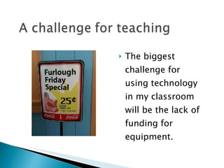 The biggest challenge for using technology in my classroom will be the lack of funding for equipment. 
