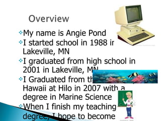 My name is Angie Pond I started school in 1988 in Lakeville, MN I graduated from high school in 2001 in Lakeville, MN I Graduated from the University of Hawaii at Hilo in 2007 with a degree in Marine Science When I finish my teaching  degree, I hope to become a science teacher 
