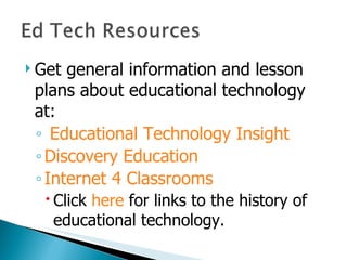 Get general information and lesson plans about educational technology at: Educational Technology Insight Discovery Education Internet 4 Classrooms Click  here  for links to the history of educational technology. 