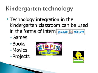 Technology integration in the kindergarten classroom can be used in the forms of internet: Games Books Movies Projects  