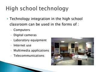 Technology integration in the high school classroom can be used in the forms of : Computers Digital cameras Laboratory equipment Internet use Multimedia applications Telecommunications 