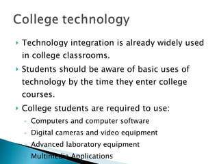 Technology integration is already widely used in college classrooms. Students should be aware of basic uses of technology by the time they enter college courses. College students are required to use: Computers and computer software Digital cameras and video equipment Advanced laboratory equipment Multimedia Applications Internet 