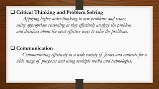  Critical Thinking and Problem Solving
Applying higher order thinking to new problems and issues,
using appropriate reasoning as they effectively analyze the problem
and decisions about the most effective ways to solve the problems.
 Communication
Communicating effectively in a wide variety of forms and contexts for a
wide range of purposes and using multiple media and technologies.
 