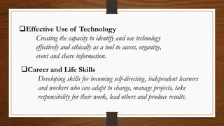 Effective Use of Technology
Creating the capacity to identify and use technology
effectively and ethically as a tool to access, organize,
event and share information.
Career and Life Skills
Developing skills for becoming self-directing, independent learners
and workers who can adapt to change, manage projects, take
responsibility for their work, lead others and produce results.
 