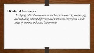 Cultural Awareness
Developing cultural competence in working with others by recognizing
and respecting cultural differences and work with others from a wide
range of cultural and social backgrounds.
 