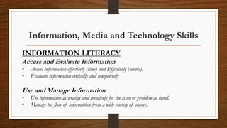 Information, Media and Technology Skills
INFORMATION LITERACY
Access and Evaluate Information
• Access information effectively (time) and Effectively (source).
• Evaluate information critically and competently
Use and Manage Information
• Use information accurately and creatively for the issue or problem at hand.
• Manage the flow of information from a wide variety of source.
 