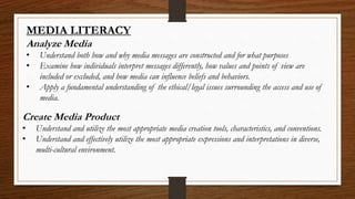 MEDIA LITERACY
Analyze Media
• Understand both how and why media messages are constructed and for what purposes
• Examine how individuals interpret messages differently, how values and points of view are
included or excluded, and how media can influence beliefs and behaviors.
• Apply a fundamental understanding of the ethical/legal issues surrounding the access and use of
media.
Create Media Product
• Understand and utilize the most appropriate media creation tools, characteristics, and conventions.
• Understand and effectively utilize the most appropriate expressions and interpretations in diverse,
multi-cultural environment.
 