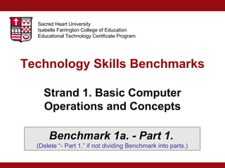 Sacred Heart University
Isabelle Farrington College of Education
Educational Technology Certificate Program

Technology Skills Benchmarks
Strand 1. Basic Computer
Operations and Concepts
Benchmark 1a. - Part 1.
(Delete “- Part 1.” if not dividing Benchmark into parts.)

 