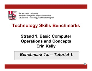 Sacred Heart University
Isabelle Farrington College of Education
Educational Technology Certificate Program

Technology Skills Benchmarks
Strand 1. Basic Computer
Operations and Concepts
Erin Kelly
Benchmark 1a. – Tutorial 1.

 