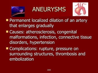 ANEURYSMS Permanent localized dilation of an artery that enlarges gradually Causes: atherosclerosis, congenital malformations, infection, connective tissue disorders, hypertension Complications: rupture, pressure on surrounding structures, thrombosis and embolization 2009 
