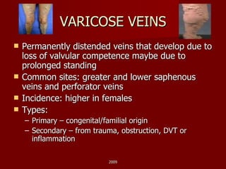 VARICOSE VEINS Permanently distended veins that develop due to loss of valvular competence maybe due to prolonged standing Common sites: greater and lower saphenous veins and perforator veins Incidence: higher in females Types: Primary – congenital/familial origin Secondary – from trauma, obstruction, DVT or inflammation 2009 