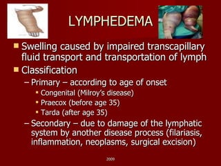 LYMPHEDEMA Swelling caused by impaired transcapillary fluid transport and transportation of lymph Classification Primary – according to age of onset Congenital (Milroy’s disease) Praecox (before age 35) Tarda (after age 35) Secondary – due to damage of the lymphatic system by another disease process (filariasis, inflammation, neoplasms, surgical excision) 2009 