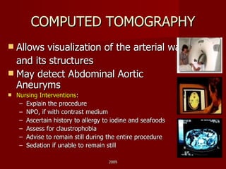 COMPUTED TOMOGRAPHY Allows visualization of the arterial wall  and its structures May detect Abdominal Aortic Aneuryms Nursing Interventions : Explain the procedure NPO, if with contrast medium Ascertain history to allergy to iodine and seafoods Assess for claustrophobia Advise to remain still during the entire procedure Sedation if unable to remain still  2009 