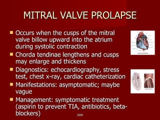 MITRAL VALVE PROLAPSE Occurs when the cusps of the mitral valve billow upward into the atrium during systolic contraction Chorda tendinae lengthens and cusps may enlarge and thickens Diagnostics: echocardiography, stress test, chest x-ray, cardiac catheterization Manifestations: asymptomatic; maybe vague Management: symptomatic treatment (aspirin to prevent TIA, antibiotics, beta-blockers) 2009 