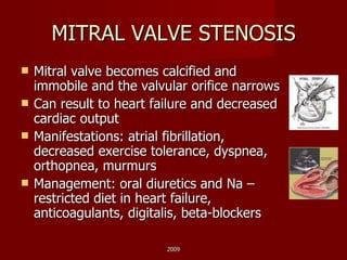 MITRAL VALVE STENOSIS Mitral valve becomes calcified and immobile and the valvular orifice narrows Can result to heart failure and decreased cardiac output Manifestations: atrial fibrillation, decreased exercise tolerance, dyspnea, orthopnea, murmurs Management: oral diuretics and Na – restricted diet in heart failure, anticoagulants, digitalis, beta-blockers 2009 