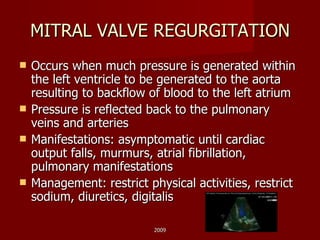MITRAL VALVE REGURGITATION Occurs when much pressure is generated within the left ventricle to be generated to the aorta resulting to backflow of blood to the left atrium Pressure is reflected back to the pulmonary veins and arteries Manifestations: asymptomatic until cardiac output falls, murmurs, atrial fibrillation, pulmonary manifestations Management: restrict physical activities, restrict sodium, diuretics, digitalis 2009 