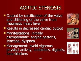 AORTIC STENOSIS Caused by calcification of the valve and stiffening of the valve from rheumatic heart fever Results in decreased cardiac output Manifestations: initially asymptomatic, angina pectoris, syncope, dyspnea Management: avoid vigorous physical activity, antibiotics, digitalis, beta-blockers 2009 