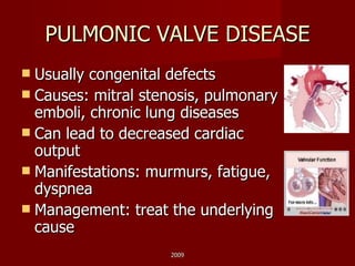 PULMONIC VALVE DISEASE Usually congenital defects Causes: mitral stenosis, pulmonary emboli, chronic lung diseases Can lead to decreased cardiac output Manifestations: murmurs, fatigue, dyspnea Management: treat the underlying cause 2009 