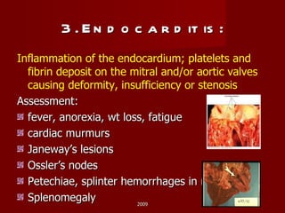 3. Endocarditis: Inflammation of the endocardium; platelets and fibrin deposit on the mitral and/or aortic valves causing deformity, insufficiency or stenosis Assessment: fever, anorexia, wt loss, fatigue cardiac murmurs Janeway’s lesions Ossler’s nodes Petechiae, splinter hemorrhages in nailbeds Splenomegaly 2009 